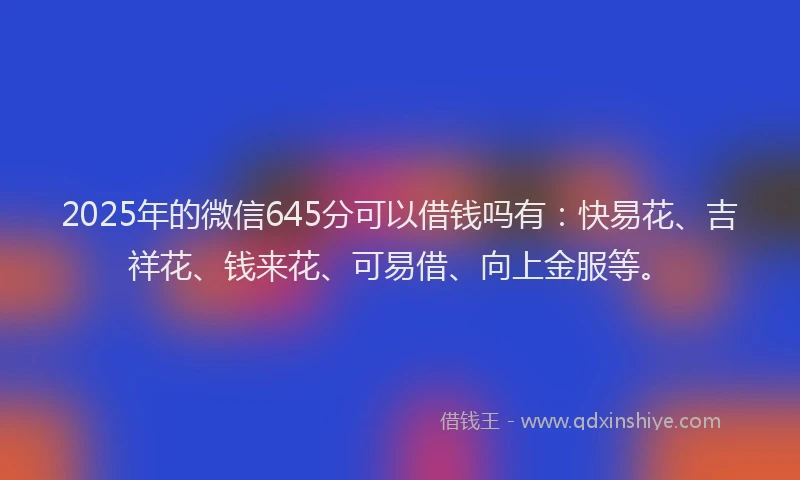 2025年的微信645分可以借钱吗有：快易花、吉祥花、钱来花、可易借、向上金服等。
