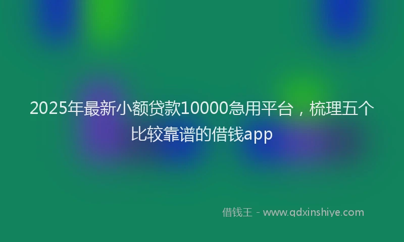 2025年最新小额贷款10000急用平台，梳理五个比较靠谱的借钱app