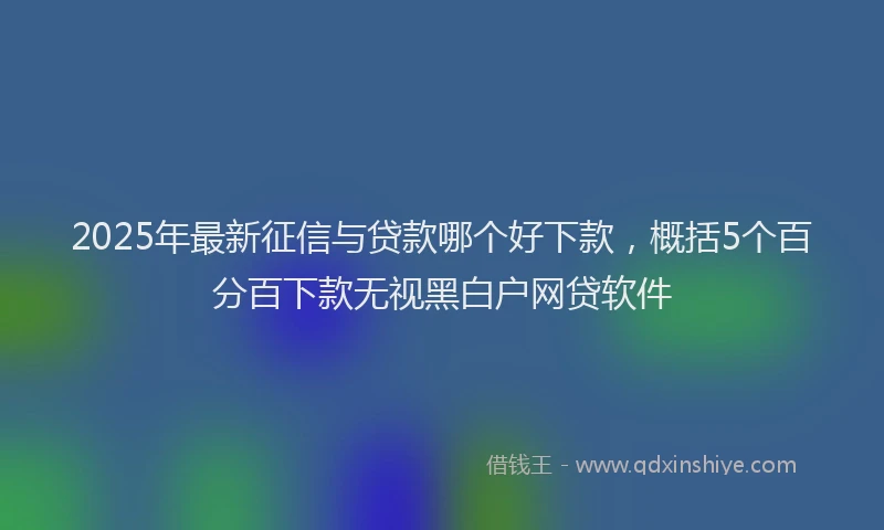 2025年最新征信与贷款哪个好下款，概括5个百分百下款无视黑白户网贷软件