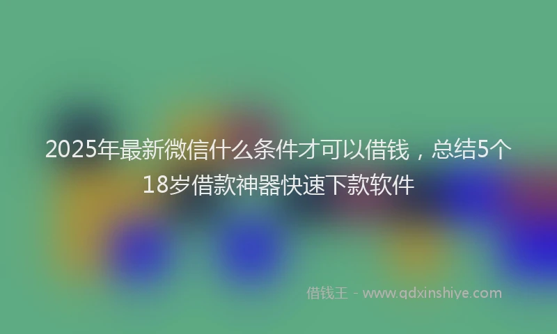 2025年最新微信什么条件才可以借钱，总结5个18岁借款神器快速下款软件