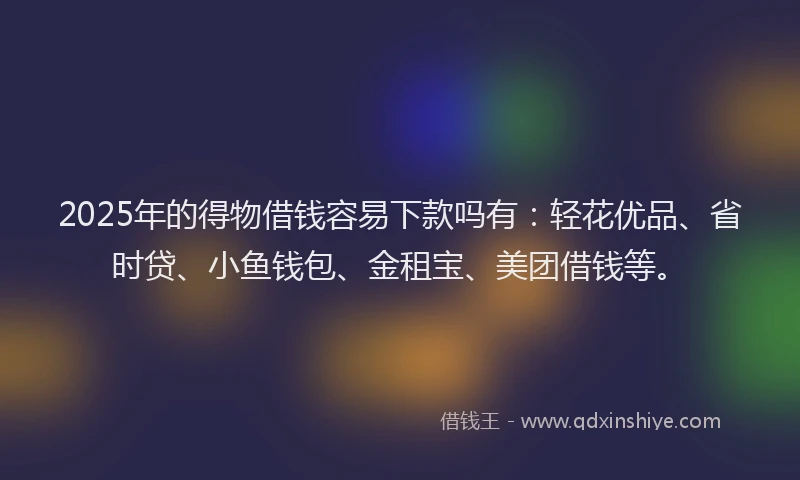 2025年的得物借钱容易下款吗有：轻花优品、省时贷、小鱼钱包、金租宝、美团借钱等。