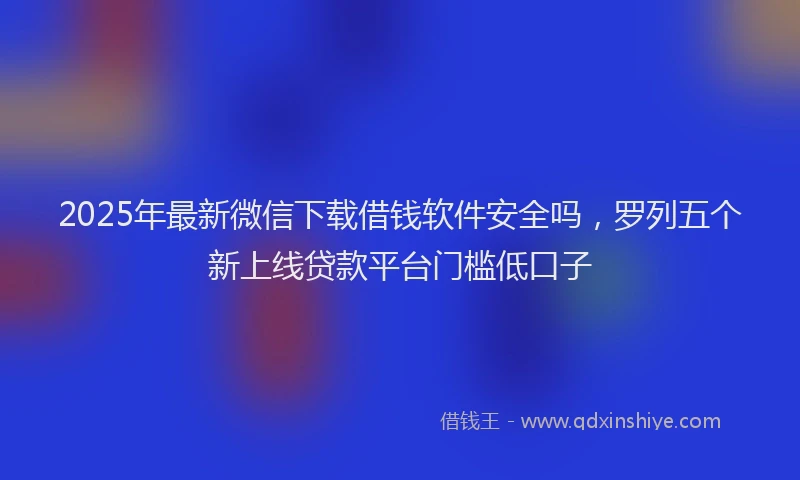 2025年最新微信下载借钱软件安全吗，罗列五个新上线贷款平台门槛低口子