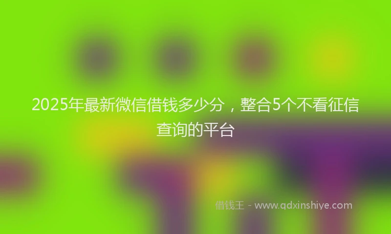 2025年最新微信借钱多少分，整合5个不看征信查询的平台