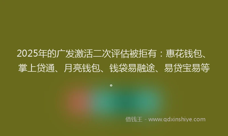 2025年的广发激活二次评估被拒有：惠花钱包、掌上贷通、月亮钱包、钱袋易融途、易贷宝易等。