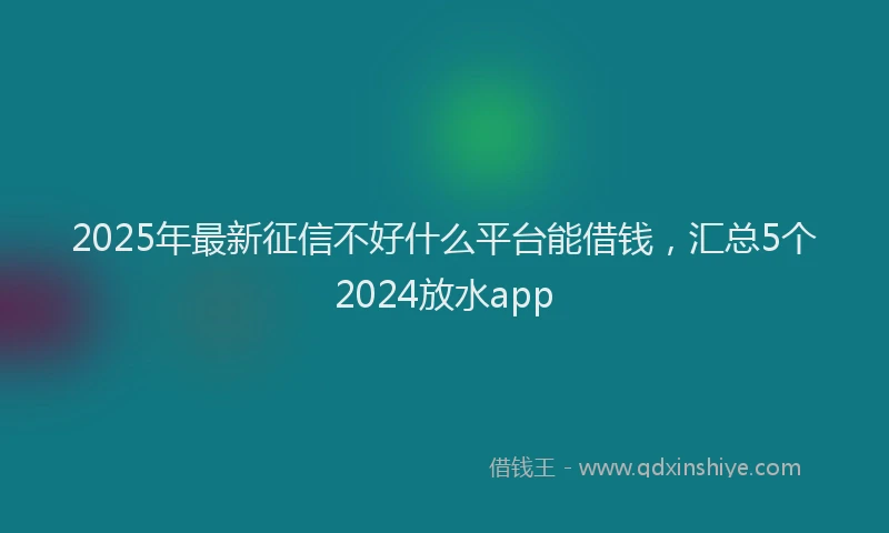 2025年最新征信不好什么平台能借钱，汇总5个2024放水app