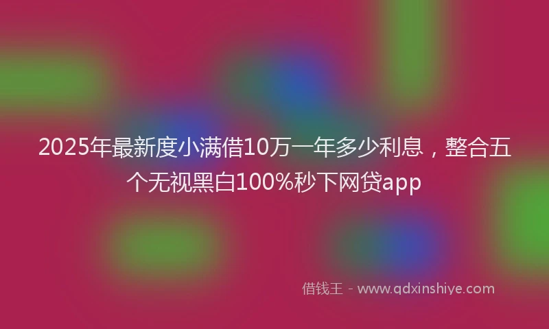 2025年最新度小满借10万一年多少利息，整合五个无视黑白100%秒下网贷app