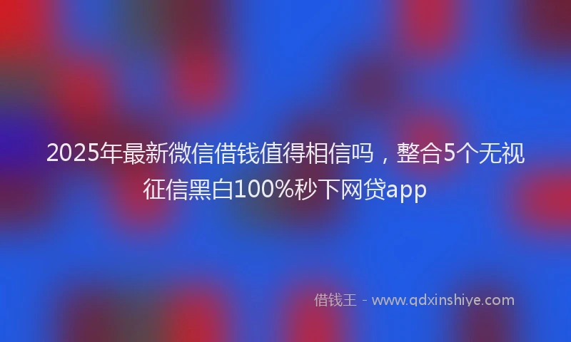 2025年最新微信借钱值得相信吗，整合5个无视征信黑白100%秒下网贷app