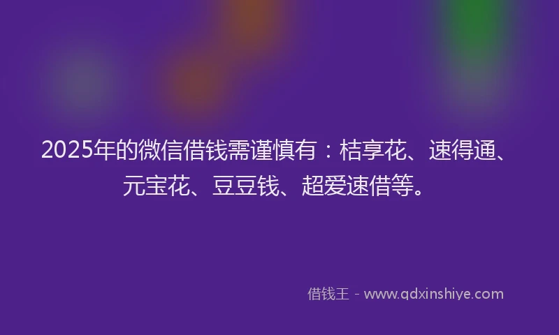 2025年的微信借钱需谨慎有：桔享花、速得通、元宝花、豆豆钱、超爱速借等。
