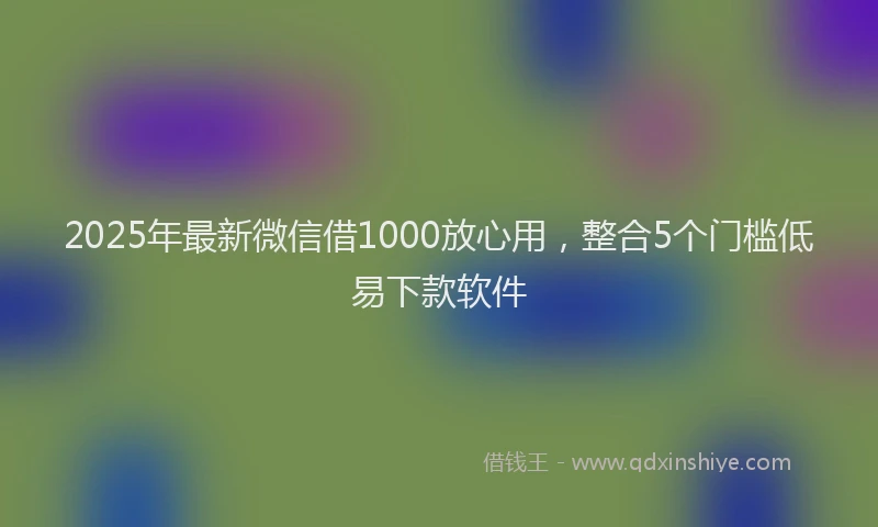 2025年最新微信借1000放心用，整合5个门槛低易下款软件