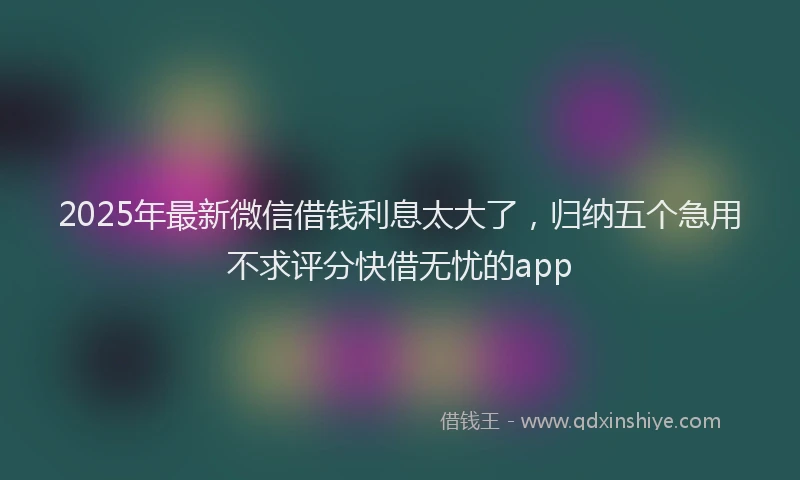 2025年最新微信借钱利息太大了，归纳五个急用不求评分快借无忧的app
