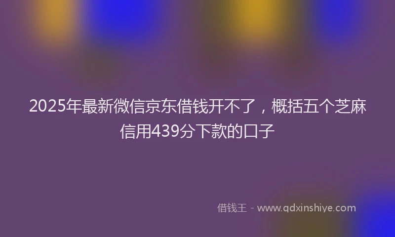 2025年最新微信京东借钱开不了，概括五个芝麻信用439分下款的口子