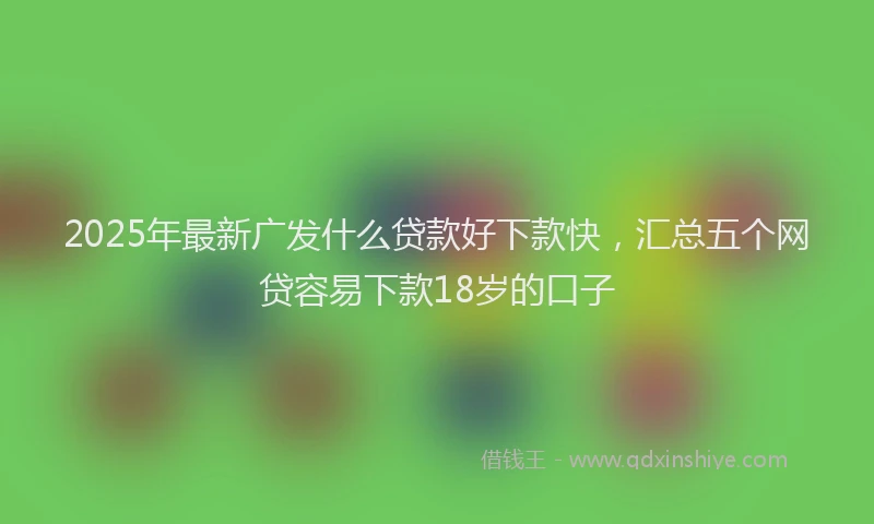 2025年最新广发什么贷款好下款快，汇总五个网贷容易下款18岁的口子