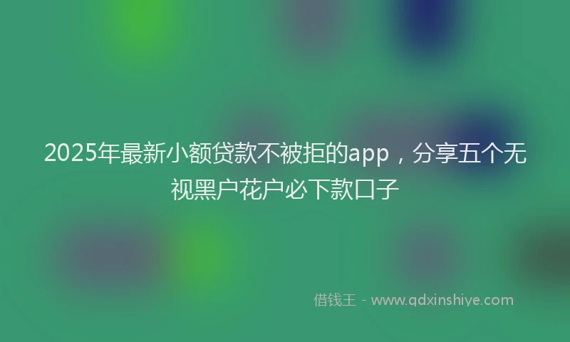 2025年最新小额贷款不被拒的app，分享五个无视黑户花户必下款口子