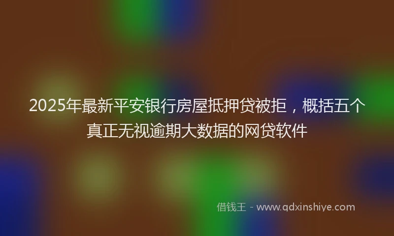 2025年最新平安银行房屋抵押贷被拒，概括五个真正无视逾期大数据的网贷软件