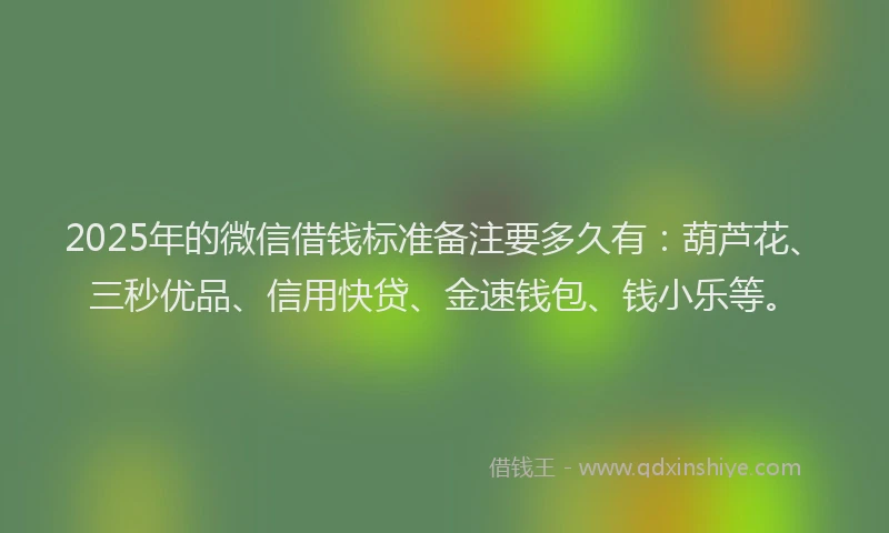 2025年的微信借钱标准备注要多久有：葫芦花、三秒优品、信用快贷、金速钱包、钱小乐等。