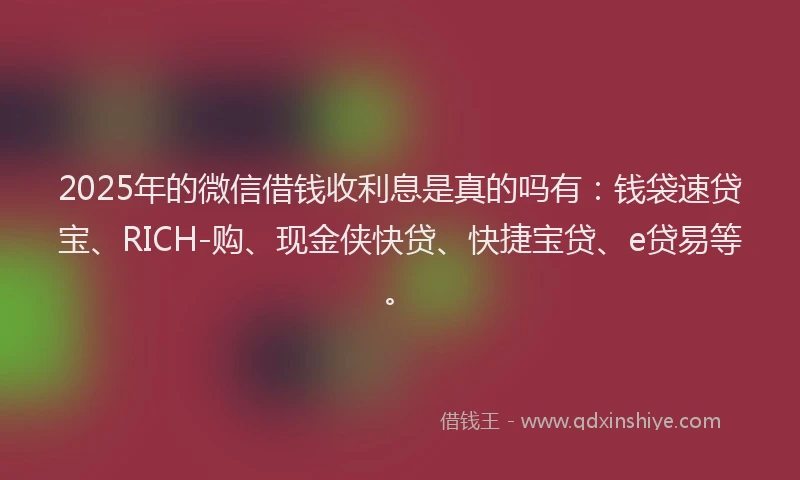 2025年的微信借钱收利息是真的吗有：钱袋速贷宝、RICH-购、现金侠快贷、快捷宝贷、e贷易等。