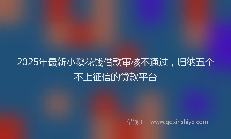 2025年最新小鹅花钱借款审核不通过，归纳五个不上征信的贷款平台