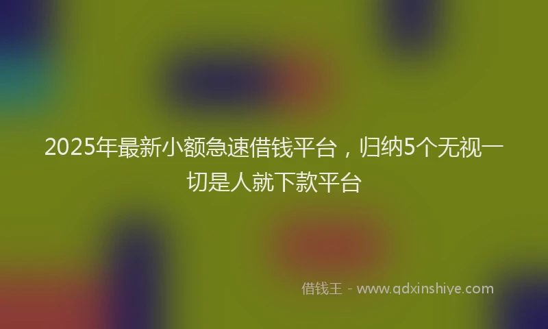 2025年最新小额急速借钱平台，归纳5个无视一切是人就下款平台
