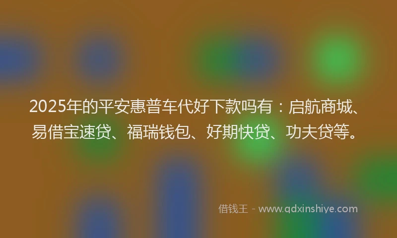 2025年的平安惠普车代好下款吗有：启航商城、易借宝速贷、福瑞钱包、好期快贷、功夫贷等。