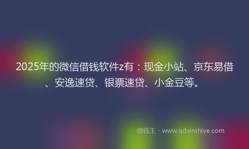 2025年的微信借钱软件z有：现金小站、京东易借、安逸速贷、银票速贷、小金豆等。