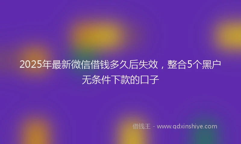 2025年最新微信借钱多久后失效，整合5个黑户无条件下款的口子