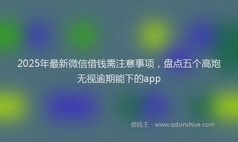 2025年最新微信借钱需注意事项，盘点五个高炮无视逾期能下的app