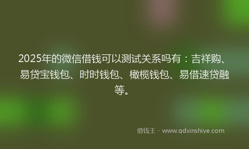 2025年的微信借钱可以测试关系吗有：吉祥购、易贷宝钱包、时时钱包、橄榄钱包、易借速贷融等。