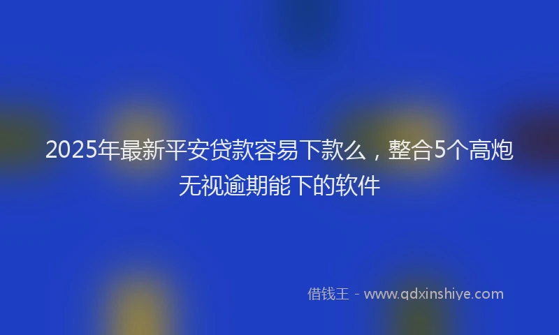 2025年最新平安贷款容易下款么，整合5个高炮无视逾期能下的软件