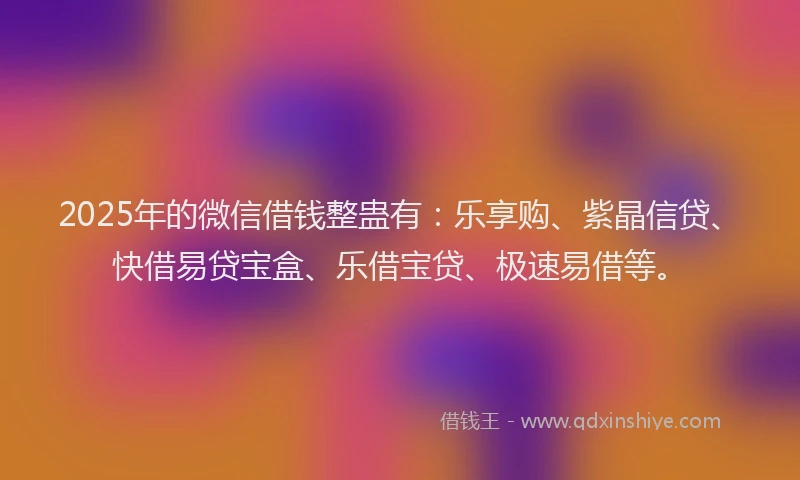 2025年的微信借钱整蛊有：乐享购、紫晶信贷、快借易贷宝盒、乐借宝贷、极速易借等。