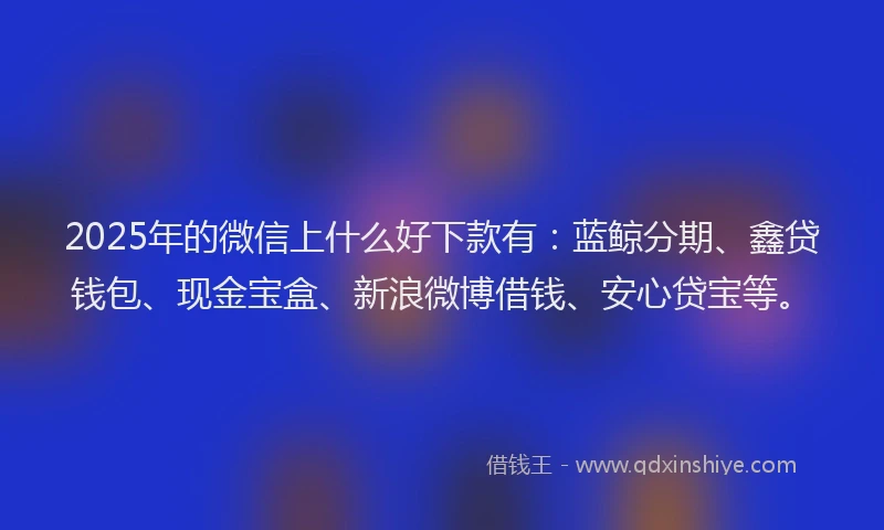 2025年的微信上什么好下款有：蓝鲸分期、鑫贷钱包、现金宝盒、新浪微博借钱、安心贷宝等。
