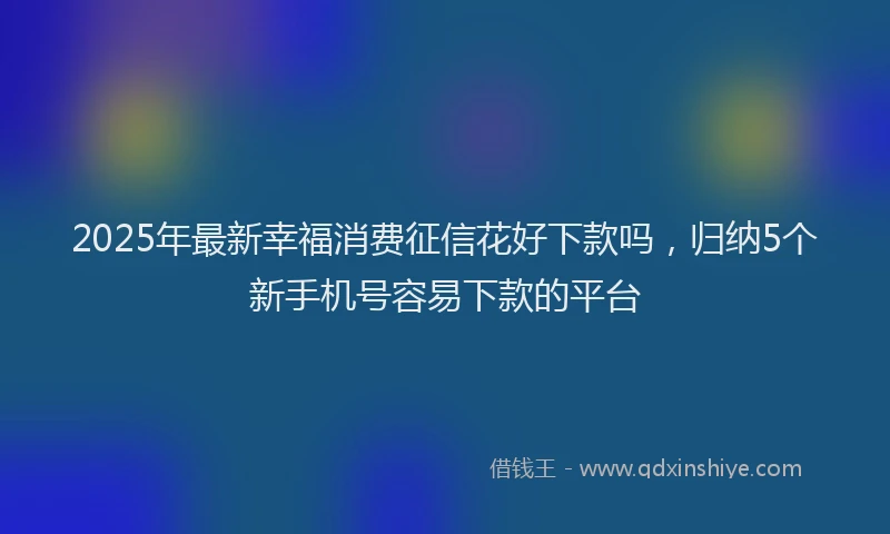 2025年最新幸福消费征信花好下款吗，归纳5个新手机号容易下款的平台