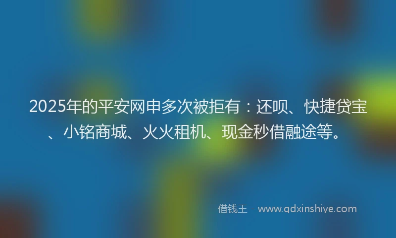 2025年的平安网申多次被拒有：还呗、快捷贷宝、小铭商城、火火租机、现金秒借融途等。