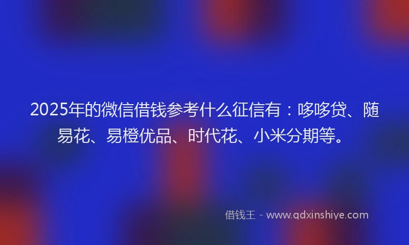 2025年的微信借钱参考什么征信有：哆哆贷、随易花、易橙优品、时代花、小米分期等。