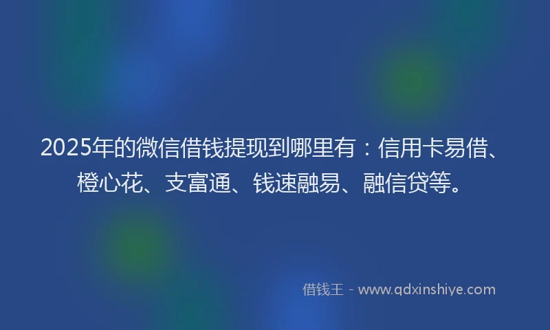 2025年的微信借钱提现到哪里有：信用卡易借、橙心花、支富通、钱速融易、融信贷等。
