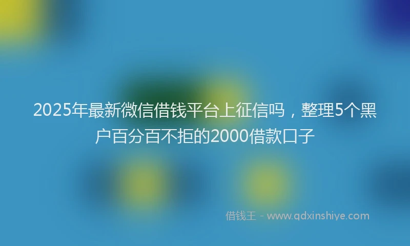 2025年最新微信借钱平台上征信吗，整理5个黑户百分百不拒的2000借款口子