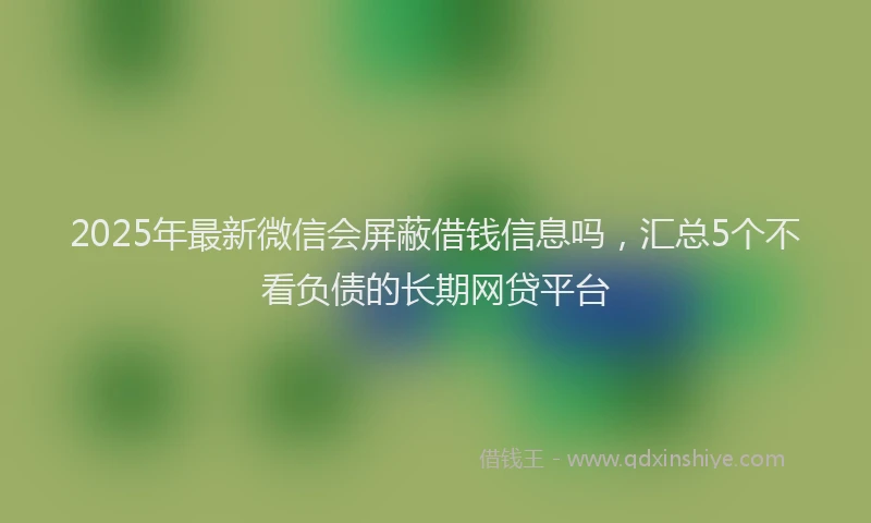 2025年最新微信会屏蔽借钱信息吗，汇总5个不看负债的长期网贷平台