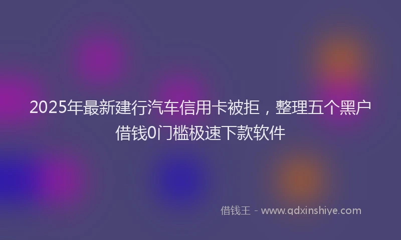 2025年最新建行汽车信用卡被拒，整理五个黑户借钱0门槛极速下款软件