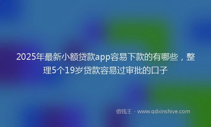 2025年最新小额贷款app容易下款的有哪些，整理5个19岁贷款容易过审批的口子