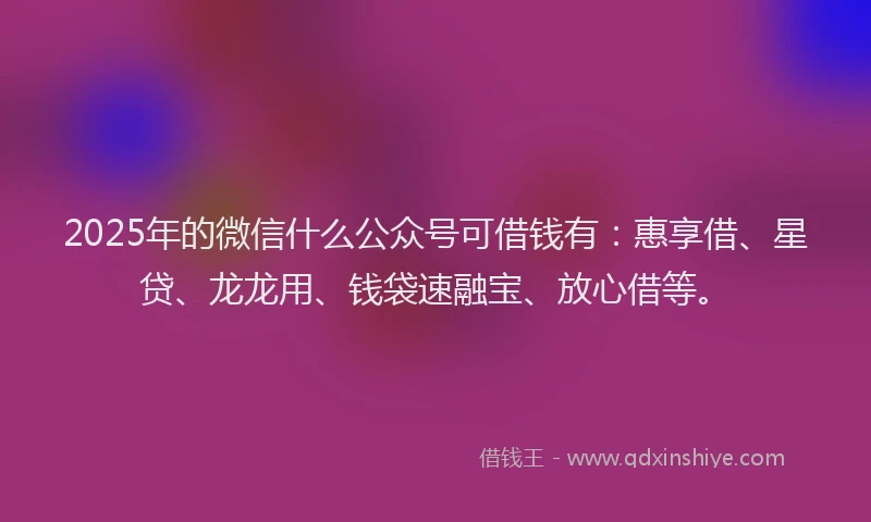 2025年的微信什么公众号可借钱有：惠享借、星贷、龙龙用、钱袋速融宝、放心借等。