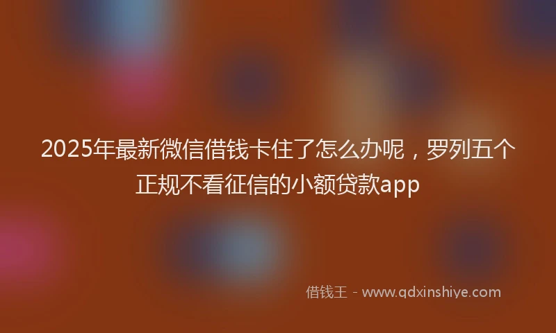 2025年最新微信借钱卡住了怎么办呢，罗列五个正规不看征信的小额贷款app