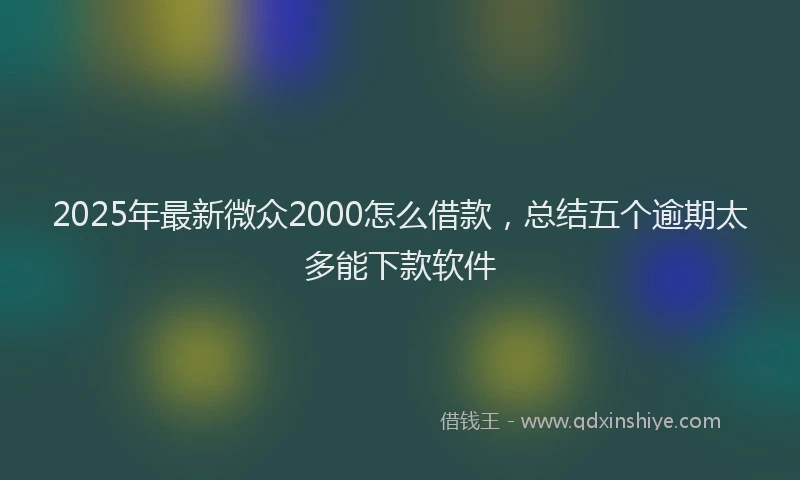 2025年最新微众2000怎么借款，总结五个逾期太多能下款软件