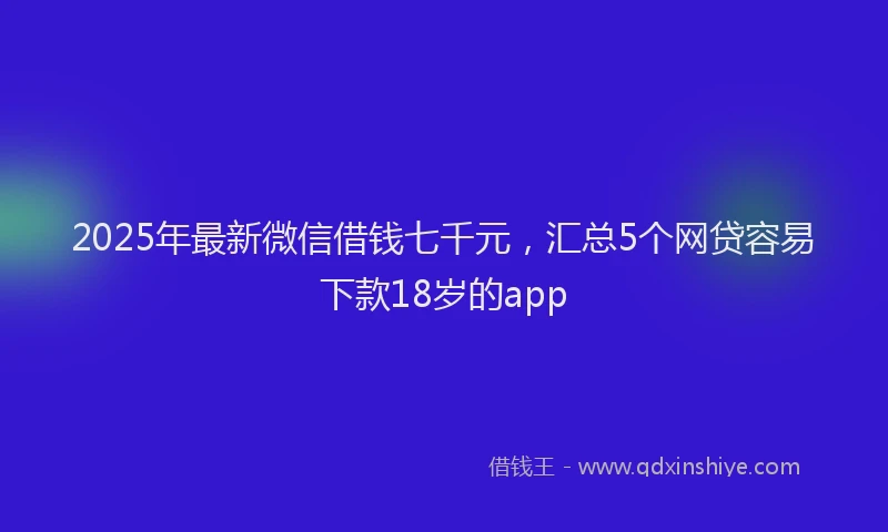 2025年最新微信借钱七千元，汇总5个网贷容易下款18岁的app