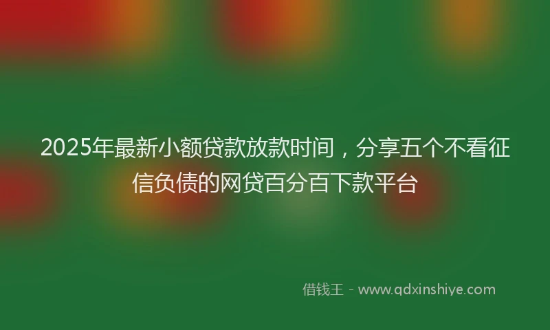 2025年最新小额贷款放款时间，分享五个不看征信负债的网贷百分百下款平台