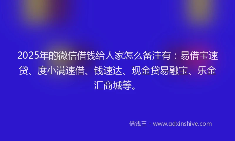 2025年的微信借钱给人家怎么备注有：易借宝速贷、度小满速借、钱速达、现金贷易融宝、乐金汇商城等。