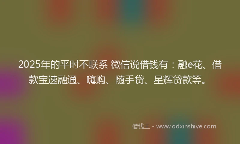 2025年的平时不联系 微信说借钱有:融e花、借款宝速融通、嗨购、随手贷、星辉贷款等。
