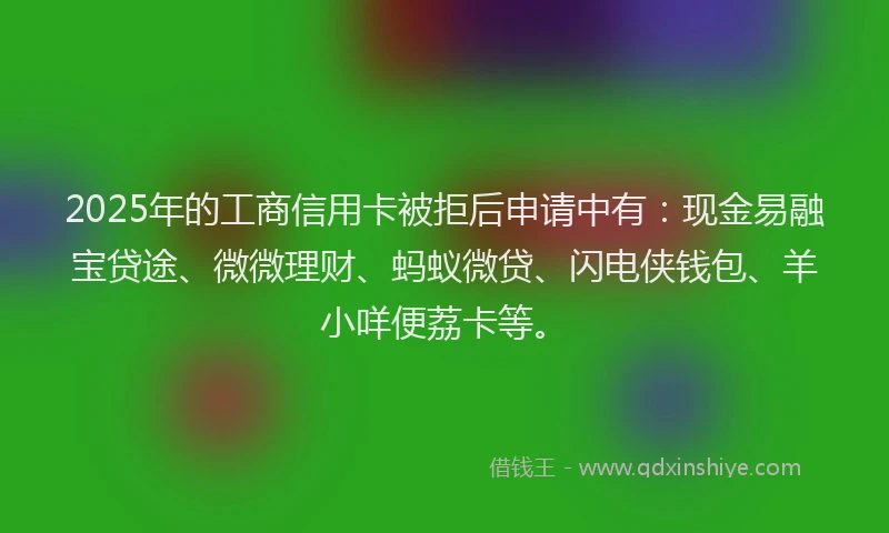 2025年的工商信用卡被拒后申请中有：现金易融宝贷途、微微理财、蚂蚁微贷、闪电侠钱包、羊小咩便荔卡等。