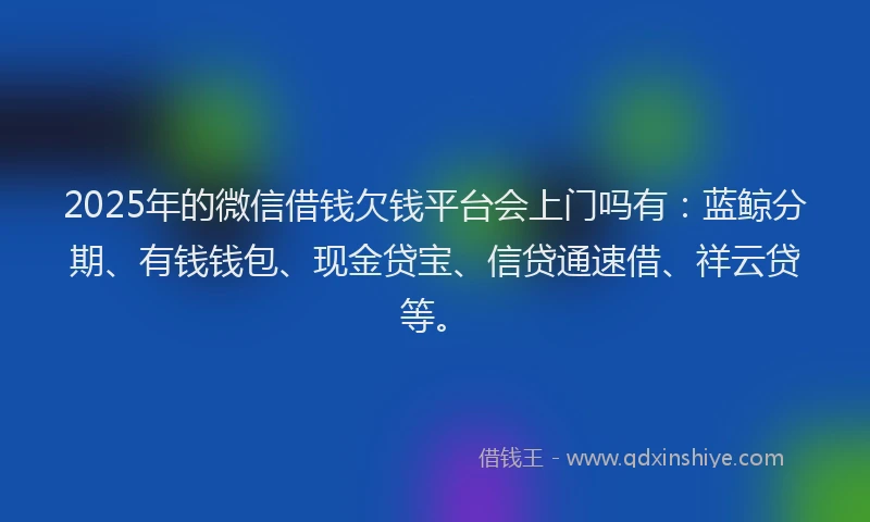 2025年的微信借钱欠钱平台会上门吗有：蓝鲸分期、有钱钱包、现金贷宝、信贷通速借、祥云贷等。