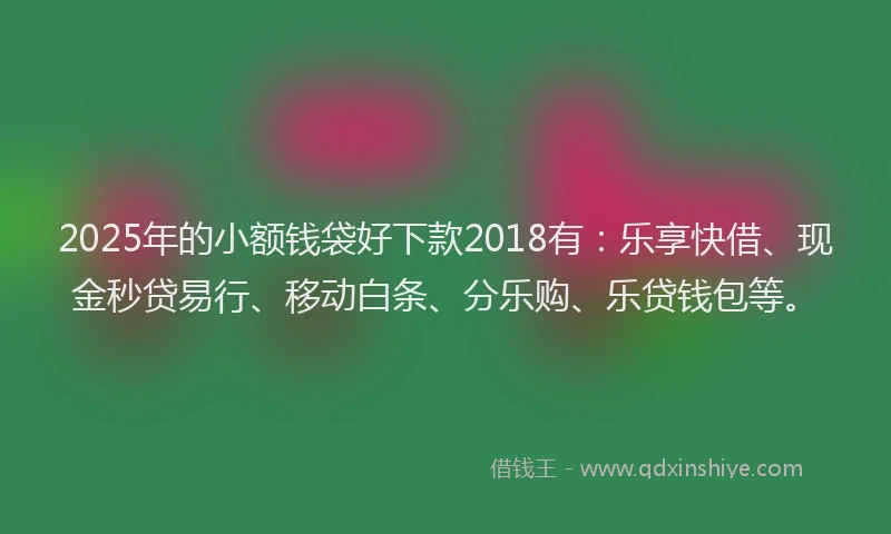 2025年的小额钱袋好下款2018有：乐享快借、现金秒贷易行、移动白条、分乐购、乐贷钱包等。