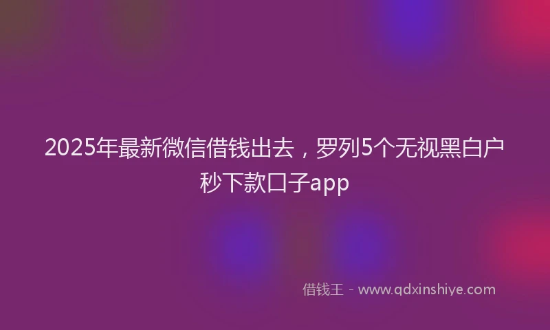 2025年最新微信借钱出去，罗列5个无视黑白户秒下款口子app