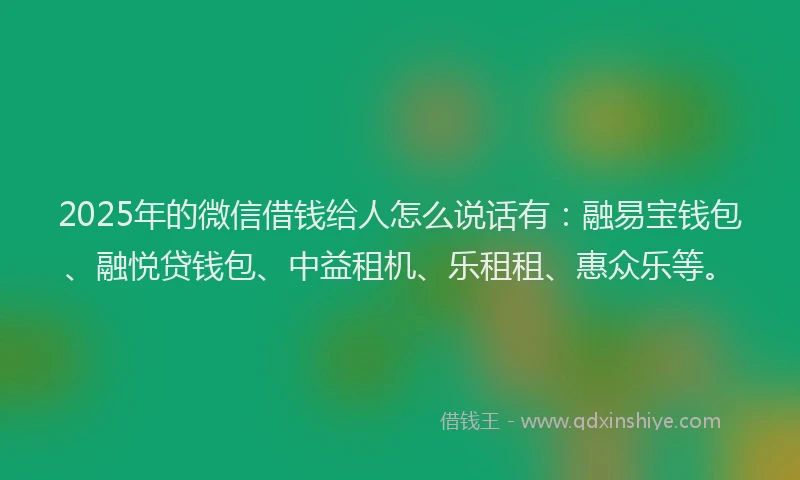 2025年的微信借钱给人怎么说话有：融易宝钱包、融悦贷钱包、中益租机、乐租租、惠众乐等。